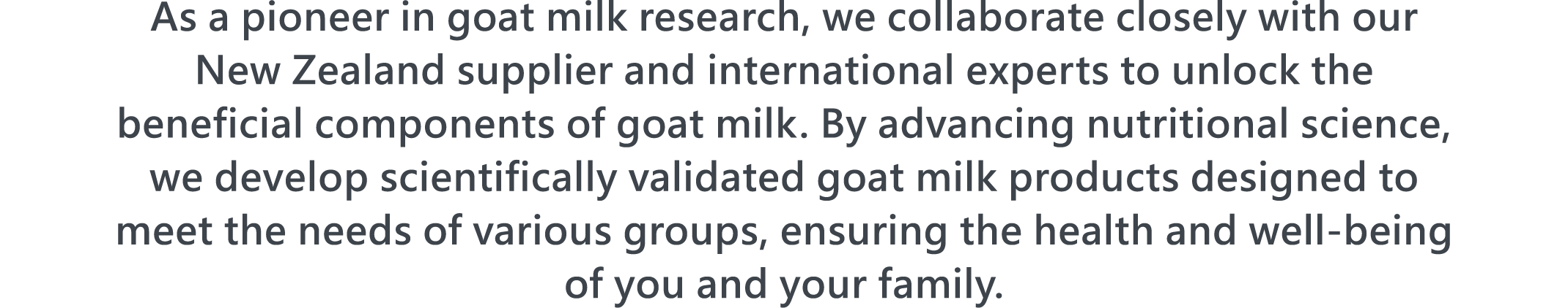  As a pioneer in goat milk research, we collaborate closely with our New Zealand supplier and international experts to unlock the beneficial components of goat milk. By advancing nutritional science, we develop scientifically validated goat milk products designed to meet the needs of various groups, ensuring the health and well-being of you and your family.